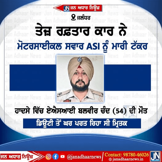 ਜਲੰਧਰ ਵਿਖੇ ਤੇਜ਼ ਰਫਤਾਰ ਕਾਰ ਨੇ ASI ਬਲਬੀਰ ਚੰਦ ਦੇ ਮੋਟਰਸਾਈਕਲ ਨੂੰ ਮਾਰੀ ਟੱਕਰ ਹਸਪਤਾਲ ਵਿੱਚ ਬਲਬੀਰ ਚੰਦ ਦੀ ਹੋਈ ਮੌਤ।